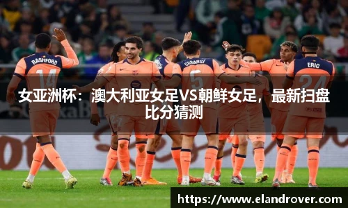 女亚洲杯：澳大利亚女足VS朝鲜女足，最新扫盘比分猜测