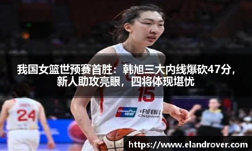 我国女篮世预赛首胜：韩旭三大内线爆砍47分，新人助攻亮眼，四将体现堪忧