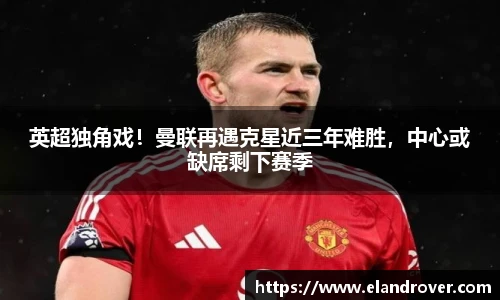 英超独角戏！曼联再遇克星近三年难胜，中心或缺席剩下赛季